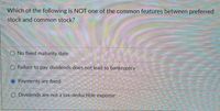 Which of the following is NOT one of the common features between preferred.
stock and common stock?
O No fixed maturity date
O Failure to pay dividends does not lead to bankruptcy
Payments are fixed
O Dividends are not a tax-deductible expense
