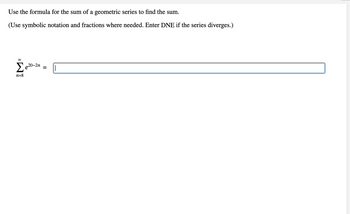 Use the formula for the sum of a geometric series to find the sum.
(Use symbolic notation and fractions where needed. Enter DNE if the series diverges.)
∞
Σe²0-2n
n=8
=
|
