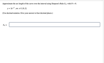 Approximate the arc length of the curve over the interval using Simpson's Rule SN with N
-
y = 2e-x², on x = [0,2]
(Use decimal notation. Give your answer to four decimal places.)
S8 ≈
8.