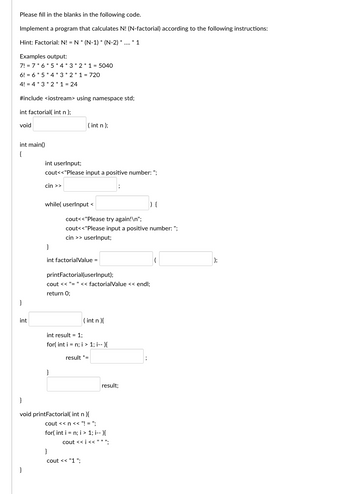 Please fill in the blanks in the following code.
Implement a program that calculates N! (N-factorial) according to the following instructions:
Hint: Factorial: N! = N * (N-1) * (N-2)* ....* 1
Examples output:
7!= 7*6*5*4*3*2*1 = 5040
6! = 6*5*4*3*2*1 = 720
4! = 4*3*2*1 = 24
#include <iostream> using namespace std;
int factorial(int n);
void
int main()
{
}
int
}
int userInput;
cout<<"Please input a positive number: ";
cin >>
(int n);
while( userInput <
cout<<"Please try again!\n";
cout<<"Please input a positive number: ";
cin >> userInput;
}
int factorialValue =
printFactorial(userInput);
cout << "= " << factorialValue << endl;
return 0;
}
int result = 1;
for(int i = n; i > 1; i--){
result *=
(int n){
}
cout << "1";
}
void printFactorial( int n){
cout << n << "!= ";
for(int i = n; i > 1; i--){
cout << i <<"*";
result;
);