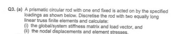 Q3. (a) A prismatic circular rod with one end fixed is acted on by the specified
loadings as shown below. Discretise the rod with two equally long
linear truss finite elements and calculate:
(i) the global/system stiffness matrix and load vector, and
(ii) the nodal displacements and element stresses.