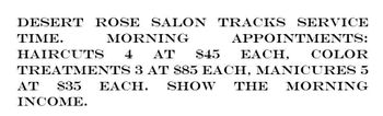 DESERT ROSE SALON TRACKS SERVICE
TIME.
MORNING
APPOINTMENTS:
HAIRCUTS 4 AT $45 EACH, COLOR
TREATMENTS 3 AT $85 EACH, MANICURES 5
AT $35 EACH. SHOW THE MORNING
INCOME.