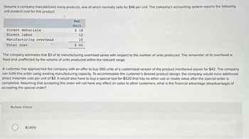 Assume a company manufactures many products, one of which normally sells for $48 per unit. The company's accounting system reports the following
unit product cost for this product:
Direct materials.
Direct labor
Manufacturing overhead
Total cost
Per
Unit
The company estimates that $3 of its manufacturing overhead varies with respect to the number of units produced. The remainder of its overhead is
fixed and unaffected by the volume of units produced within the relevant range.
Multiple Choice
$18
12
10
$ 40
A customer has approached the company with an offer to buy 300 units of a customized version of the product mentioned above for $42. The company
can fulfill this order using existing manufacturing capacity. To accommodate the customer's desired product design, the company would incur additional
direct materials cost per unit of $3. It would also have to buy a special tool for $520 that has no other use or resale value after the special order is
completed. Assuming that accepting this order will not have any effect on sales to other customers, what is the financial advantage (disadvantage) of
accepting the special order?
$(1,800)