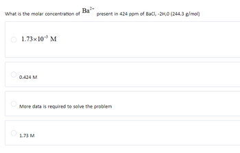 Ba2
What is the molar concentration of
present in 424 ppm of BaCl, -2H,0 (244.3 g/mol)
1.73×10-3 M
0.424 M
More data is required to solve the problem
1.73 M