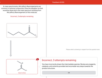 In mass spectrometry, McLafferty Rearrangements are
common in carbonyl compounds. Draw the daughter ion that
would be observed in the mass spectrum resulting from
McLafferty Rearrangement of this molecule.
Incorrect, 3 attempts remaining
H.
OH
Select to Draw
OH
Q
☑
I
Feedback (6/30)
Please select a drawing or reagent from the question area
Incorrect, 3 attempts remaining
You have incorrectly drawn the intermediate species. Review any reagents,
catalysts, and solvents provided and reconsider any steps towards the
product structure.
OK