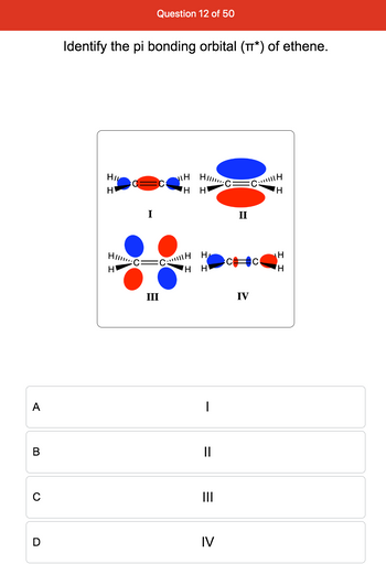 A
B
C
D
Question 12 of 50
Identify the pi bonding orbital (π*) of ethene.
HIL
H
H
Hi
CH
HH
H
II
Himm
CH H
H
H
H
III
H H
I
||
=
III
IV
IV