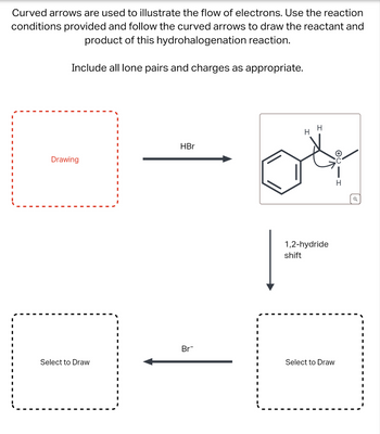 Curved arrows are used to illustrate the flow of electrons. Use the reaction
conditions provided and follow the curved arrows to draw the reactant and
product of this hydrohalogenation reaction.
Include all lone pairs and charges as appropriate.
H
H
Drawing
HBr
1,2-hydride
shift
Br¯
Select to Draw
Select to Draw
H
Q
I