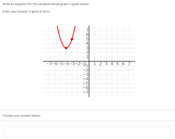 **Exercise: Parabola Equation**

*Write an equation for the parabola whose graph is given below. Enter your answer in general form.*

**Graph Description:**

- A coordinate plane is shown with a grid.
- The x-axis ranges from -7 to 7, and the y-axis ranges from -7 to 7.
- A red parabola is plotted on the graph.
- The parabola opens upwards and appears symmetrical about the y-axis.
- The vertex of the parabola is located at approximately (-5, 2).
- There are additional points marked at (-4, 5).

**Response Section:**

*Provide your answer below:*

[Text Box for Answer]