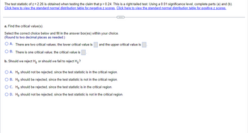 The test statistic of z = 2.26 is obtained when testing the claim that p > 0.24. This is a right-tailed test. Using a 0.01 significance level, complete parts (a) and (b).
Click here to view the standard normal distribution table for negative z scores. Click here to view the standard normal distribution table for positive z scores.
C
a. Find the critical value(s).
Select the correct choice below and fill in the answer box(es) within your choice.
(Round to two decimal places as needed.)
OA. There are two critical values; the lower critical value is
O B. There is one critical value; the critical value is
b. Should we reject Ho or should we fail to reject Ho?
and the upper critical value is
O A. Ho should not be rejected, since the test statistic is in the critical region.
O B. Ho should be rejected, since the test statistic is not in the critical region.
O C. Ho should be rejected, since the test statistic is in the critical region.
O D. Ho should not be rejected, since the test statistic is not in the critical region.