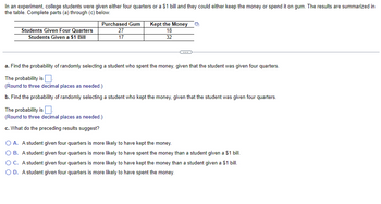 In an experiment, college students were given either four quarters or a $1 bill and they could either keep the money or spend it on gum. The results are summarized in the table. Complete parts (a) through (c) below.

|                        | Purchased Gum | Kept the Money |
|------------------------|---------------|----------------|
| Students Given Four Quarters | 27            | 18             |
| Students Given a $1 Bill     | 17            | 32             |

**Part (a)**: Find the probability of randomly selecting a student who spent the money, given that the student was given four quarters.  
The probability is \_\_.  
(Round to three decimal places as needed.)

**Part (b)**: Find the probability of randomly selecting a student who kept the money, given that the student was given four quarters.  
The probability is \_\_.  
(Round to three decimal places as needed.)

**Part (c)**: What do the preceding results suggest?

- **A.** A student given four quarters is more likely to have kept the money.
- **B.** A student given four quarters is more likely to have spent the money than a student given a $1 bill.
- **C.** A student given four quarters is more likely to have kept the money than a student given a $1 bill.
- **D.** A student given four quarters is more likely to have spent the money.