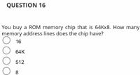 QUESTION 16
You buy a ROM memory chip that is 64KX8. How many
memory address lines does the chip have?
16
64K
512
