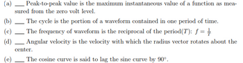 (a)
(b)
(c)
(d)
Peak-to-peak value is the maximum instantaneous value of a function as mea-
sured from the zero volt level.
-
The cycle is the portion of a waveform contained in one period of time.
The frequency of waveform is the reciprocal of the period(T): ƒ = ½
Angular velocity is the velocity with which the radius vector rotates about the
center.
The cosine curve is said to lag the sine curve by 90°.