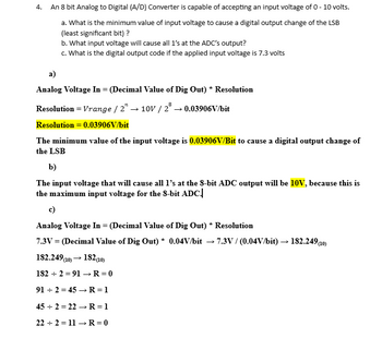 4.
An 8 bit Analog to Digital (A/D) Converter is capable of accepting an input voltage of 0 - 10 volts.
a)
a. What is the minimum value of input voltage to cause a digital output change of the LSB
(least significant bit) ?
b. What input voltage will cause all 1's at the ADC's output?
c. What is the digital output code if the applied input voltage is 7.3 volts
Analog Voltage In = (Decimal Value of Dig Out) * Resolution
Resolution = Vrange / 2" → 10V / 2 → 0.03906V/bit
Resolution = 0.03906V/bit
The minimum value of the input voltage is 0.03906V/Bit to cause a digital output change of
the LSB
b)
The input voltage that will cause all 1's at the 8-bit ADC output will be 10V, because this is
the maximum input voltage for the 8-bit ADC.
c)
Analog Voltage In = (Decimal Value of Dig Out) * Resolution
7.3V = (Decimal Value of Dig Out) * 0.04V/bit
182.249 (10) → 182 (10)
1822 91 → R = 0
912 45 → R = 1
-
7.3V/ (0.04V/bit) → 182.249 (10)
452 22 → R = 1
222 11 → R = 0