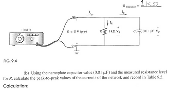 Ꭱ .
P measured =1k
Ic
IR
10 kHz
E = 8 V (p-p)
1 ΚΩ VR
C
0.01 uF Vc
FIG. 9.4
(b) Using the nameplate capacitor value (0.01 μF) and the measured resistance level
for R, calculate the peak-to-peak values of the currents of the network and record in Table 9.5.
Calculation: