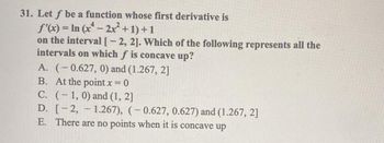 31. Let f be a function whose first derivative is
f'(x) = In (x¹ - 2x² +1) +1
on the interval [-2, 2]. Which of the following represents all the
intervals on which f is concave up?
A. (-0.627, 0) and (1.267, 2]
B. At the point x = 0
C. (1, 0) and (1, 2]
D. [-2, -1.267), (-0.627, 0.627) and (1.267, 2]
E. There are no points when it is concave up