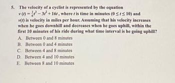 5. The velocity of a cyclist is represented by the equation
v (t)=-37+16t, where t is time in minutes (0 ≤ ≤ 10) and
v(f) is velocity in miles per hour. Assuming that his velocity increases
when he goes downhill and decreases when he goes uphill, within the
first 10 minutes of his ride during what time interval is he going uphill?
A. Between 0 and 8 minutes
B. Between 0 and 4 minutes
C. Between 4 and 8 minutes
D. Between 4 and 10 minutes
E. Between 8 and 10 minutes