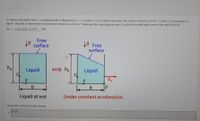 As shown in the figure below, a rectangular tank of dimensions ho = 2.5 m and b = 3 m is filled to the brim with a liquid of specific gravity 1.2 (tank is 1 m into plane of
figure). The tank is subjected to a horizontal acceleration a, of 2 m/s. Determine the liquid gage pressure Pg at the lower right hand corner of the tank (Point B).
kPa.
PB=
1. [21.1185, 23.3415
Free
9 surface
19
9 Free
surface
ho
Liquid
ho
Liquid
ax
IB
b
Under constant acceleration
Liquid at rest
Enter the correct answer below.
15.53
1
1
