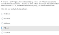 A driver in a 1500-kg car plows into a 1300-kg parked car. Police measurements
show that the two cars skid a distance of 20 m before stopping. If the coefficient of
kinetic friction is 0.75, how fast was the driver going just before the collision?
Hint: this is a totally inelastic collision.
35.2 m/s
32.0 m/s
O 36.9 m/s
9.2 m/s
17.2 m/s
