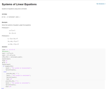 Systems of Linear Equations
Systems of equations using solve command.
SYNTAX
[x1,x2,...] = solve(eqn1, eqn2...)
Example:
Solve the systems of equation. graph the equations.
PROBLEM 1
PROBLEM 2
x+7y=3
2x-5y = 4
Solution:
syms x y x1 x2 x3
%Problem 1
x₁2x₂ + 3x₂=5
3x₁ + 4x₂ - 5x3 = 7
x₁ + 8x₂-11x3 = 2
eqn1 = x+7*y==3;
eqn2 = 2*x-15*y==4;
[Rt1, Rt2] = solve (eqn1, eqn2);
ezplot (eqn1)
hold on
end
grid on
ezplot (eqn2)
if isempty(Rt1)
else
text1 = "The system is inconsistent";
fprintf(text1);
plot (Rt1, Rt2,'*')
text1= "The system is consistent";
fprintf(text1);
hold off
plot (Rt1, Rt2,'*')
text1= "The system is consistent";
fprintf(text1);
hold off
My Solutions >