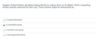 Imagine United Airlines deciding independently to reduce fares on its flights. Other competing
airlines quickly matched the fare cuts. These actions might be interpreted as:
a cooperative game.
a competitive game.
a constant sum game.
a noncooperative game.