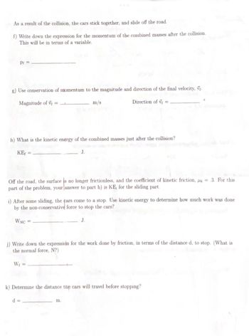 As a result of the collision, the cars stick together, and slide off the road.
f) Write down the expression for the momentum of the combined masses after the collision.
This will be in terms of a variable.
Pr =
g) Use conservation of momentum to the magnitude and direction of the final velocity, V₁.
Magnitude of V=____
m/s
h) What is the kinetic energy of the combined masses just after the collision?
KE₁ =
Off the road, the surface is no longer frictionless, and the coefficient of kinetic friction, 4 = .3. For this
part of the problem, your answer to part h) is KE, for the sliding part.
Direction of V
i) After some sliding, the cars come to a stop. Use kinetic energy to determine how much work was done
by the non-conservative force to stop the cars?
WNC
J.
j) Write down the expression for the work done by friction, in terms of the distance d, to stop. (What is
the normal force, N?)
W₁ =
d=
k) Determine the distance the cars will travel before stopping?
m.