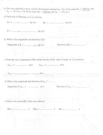 4) Two cars approach a snow covered (frictionless) intersection. Car A has mass MA = 1600 kg, and
VAI
10 i m/s. Car B has mass MB
1400 kg, and VB =
16 j m/s.
a) Find each of following, in (1,1) notation.
kg m/s
PAI =
Pi
Vemx i =
b) What is the magnitude and direction of pi?
Magnitude of pi
kg m/s
cm¡
=
m/s
PBI
kg m/s
c) Find the (x,y) components of the initial velocity of the center of mass, in (1,1) notation.
Vemy i =
m/s
KEAi =
d) What is the magnitude and direction of Vem i?
Magnitude of Vem i =
m/s
J KEBI=
m/s
e) What is the initial KE, before the collision?
J
kg m/s
Direction of pi
Direction of Vem i =
KE₁ =