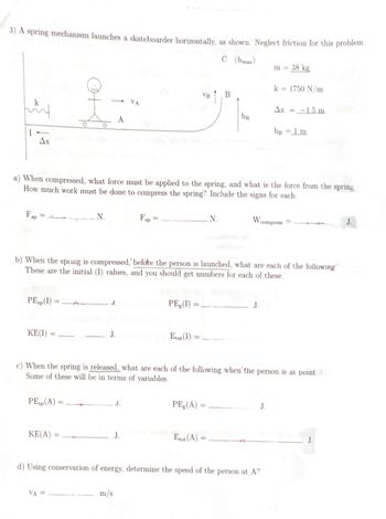 3) A spring mechanism launches a skateboarder horizontally, as shown. Neglect friction for this problem.
C (max)
اللہ
k
Ax
Fap
PEsp (1)
KE(I)
VA
옷...
PEsp (A) =
KE(A)
N.
a) When compressed, what force must be applied to the spring, and what is the force from the spring
How much work must be done to compress the spring? Include the signs for each.
VA =
J.
Fsp
J.
J.
m/s
PE(1) :
VB
b) When the spring is compressed, before the person is launched, what are each of the following
These are the initial (I) values, and you should get numbers for each of these.
Etot (1)
B
N.
PEg (A) =
Etot (A)
hg
W
c) When the spring is released, what are each of the following when the person is at point A
Some of these will be in terms of variables.
J.
m = 38 kg
d) Using conservation of energy, determine the speed of the person at A?
k = 1750 N/m
Ax= -1.5 m
J.
hB
compress
= 1 m
J.
J.