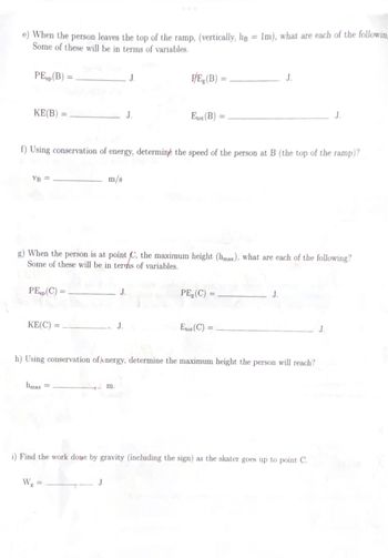 When the person leaves the top of the ramp, (vertically, hg = 1m), what are each of the following
Some of these will be in terms of variables.
PE (B) =
KE(B)
VB =
PEsp (C) =
KE(C)=
f) Using conservation of energy, determine the speed of the person at B (the top of the ramp)?
bmax =
m/s
g) When the person is at point C, the maximum height (hmax), what are each of the following?
Some of these will be in terms of variables.
Wg =
J
J
J.
J.
m.
P/E (B)
Etot (B)
PE (C) =
Erot (C):
h) Using conservation of energy, determine the maximum height the person will reach?
J.
=
J.
i) Find the work done by gravity (including the sign) as the skater goes up to point C.