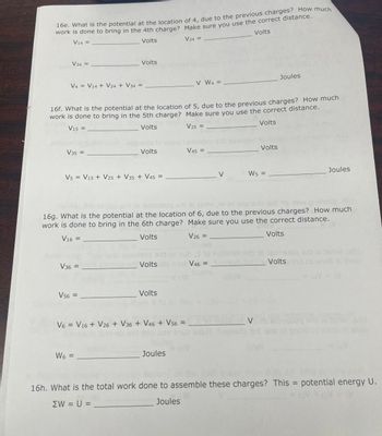 16e. What is the potential at the location of 4, due to the previous charges? How much
work is done to bring in the 4th charge? Make sure you use the correct distance.
Volts
V14 =
Volts
V24 =
V34 =
V4 = V14 + V24 + V34= =
16f. What is the potential at the location
work is done to bring in the 5th charge?
V15 =
Volts
V35 =
Volts
V5 = V15 + V25 + V35 + V45 =
V36 =
V56 =
Volts
W6 =
Volts
Volts
V6 = V16 + V26 + V36 + V46 + V56 =
V W4 =
Joules
of 5, due to the previous charges? How much
Make sure you use the correct distance.
V25 =
Volts
16g. What is the potential at the location of 6, due to the previous charges? How much
work is done to bring in the 6th charge? Make sure you use the correct distance.
V16 =
Volts
V26 =
Volts
V45 =
V
V46 =
Volts
W5 =
Joules
V
Joules
di al 16
Volts hd of snob al
= SV
V
pol
16h. What is the total work done to assemble these charges? This = potential energy U.
ΣW = U =
Joules