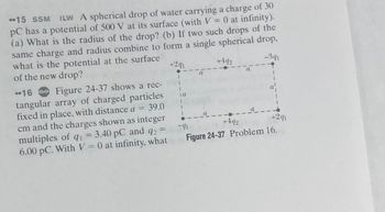 **15 SSM ILW A spherical drop of water carrying a charge of 30
PC has a potential of 500 V at its surface (with V = 0 at infinity).
(a) What is the radius of the drop? (b) If two such drops of the
same charge and radius combine to form a single spherical drop,
what is the potential at the surface
of the new drop?
-341
+291
16 Go Figure 24-37 shows a rec-
tangular array of charged particles
fixed in place, with distance a = 39.0
cm and the charges shown as integer
multiples of q₁ = 3.40 pC and q2 =
q1
6.00 pC. With V = 0 at infinity, what
la
1
+492
+291
-91
+492
Figure 24-37 Problem 16.