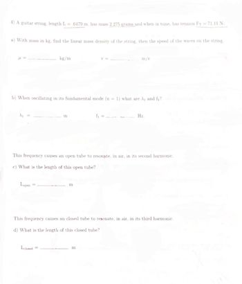 4) A guitar string, length L=6479 m, has mass 2.275 grams and when in tune, has tension Fr = 71.11 N.
a) With mass in kg, find the linear mass density of the string, then the speed of the waves on the string.
kg/m
b) When oscillating in its fundamental mode (n = 1) what are A₁ and f₁?
Lopen
m
Lclosed=
This frequency causes an open tube to resonate, in air, in its second harmonic.
c) What is the length of this open tube?
m
m/s
f₁ =
m
Hz.
This frequency causes an closed tube to resonate, in air, in its third harmonic.
d) What is the length of this closed tube?