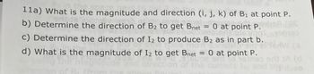 **Problem 11:**

a) What is the magnitude and direction (i, j, k) of \( \mathbf{B_1} \) at point P?

b) Determine the direction of \( \mathbf{B_2} \) to get \( \mathbf{B_{net}} = 0 \) at point P.

c) Determine the direction of \( I_2 \) to produce \( \mathbf{B_2} \) as in part b.

d) What is the magnitude of \( I_2 \) to get \( \mathbf{B_{net}} = 0 \) at point P?