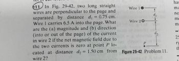 **Problem 11**

In Fig. 29-42, two long straight wires are perpendicular to the page and separated by distance \( d_1 = 0.75 \, \text{cm} \). Wire 1 carries \( 6.5 \, \text{A} \) into the page. What are the (a) magnitude and (b) direction (into or out of the page) of the current in wire 2 if the net magnetic field due to the two currents is zero at point \( P \) located at distance \( d_2 = 1.50 \, \text{cm} \) from wire 2?

**Diagram Explanation**

The diagram shows two wires: Wire 1 and Wire 2. 

- **Wire 1**: Indicated with a circle with an "X", representing that the current flows into the page.
- **Wire 2**: Indicated with a circle with a dot, representing that the current can flow out of the page (though this is what needs to be determined).
- Wire 1 and Wire 2 are separated by a distance \( d_1 = 0.75 \, \text{cm} \).
- Point \( P \) is located at distance \( d_2 = 1.50 \, \text{cm} \) from Wire 2. 

Figure 29-42 illustrates the positioning of the wires and point \( P \), essential for solving the problem regarding the magnetic fields created by the currents through these wires.