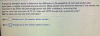 A physical therapist wants to determine the difference in the proportion of men and women who
participate in regular sustained physical activity. What sample size should be obtained if she wishes the
estimate to be within two percentage points with 90% confidence, assuming that
(a) she uses the estimates of 21.5% male and 19.8% female from a previous year?
(b) she does not use any prior estimates?
(a) n=
(Round up to the nearest whole number)
(b) n=(Round up to the nearest whole number.)
