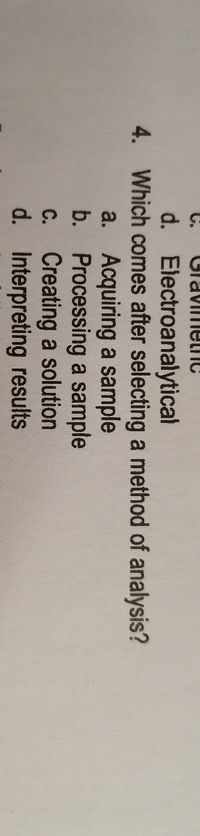 C.
CravimelnC
d. Electroanalytical
4. Which comes after selecting a method of analysis?
a. Acquiring a sample
b. Processing a sample
C. Creating a solution
d. Interpreting results
