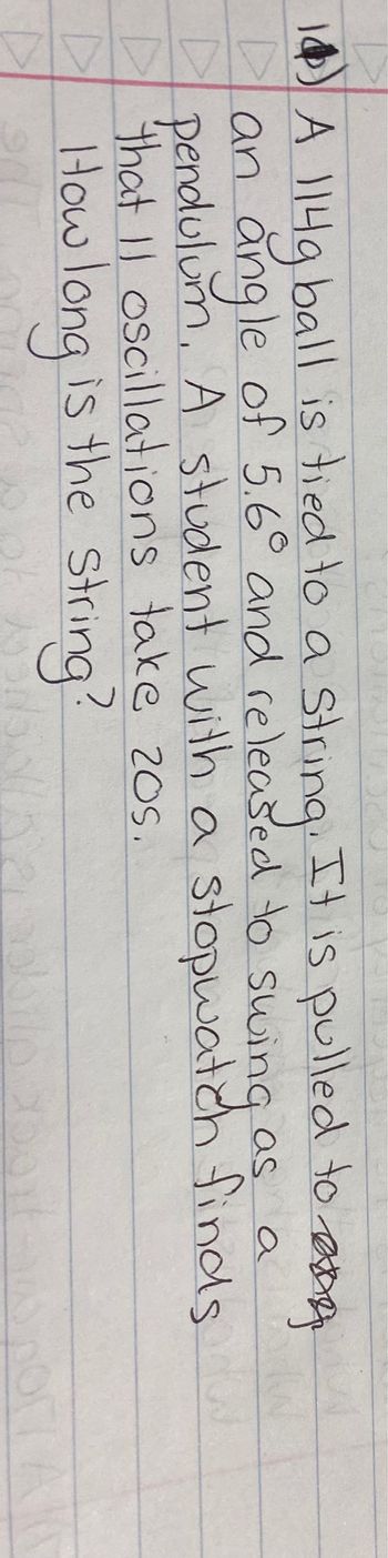 14 A 114g ball is tied to a string. It is pulled to an
Dan angle of 5.6° and released to swing
as
a
▷
pendulum, A student with a stopwatch finds.
that 11 oscillations take 20s.
How long is the string?
D