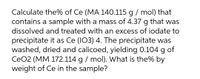 Calculate the% of Ce (MA 140.115 g / mol) that
contains a sample with a mass of 4.37 g that was
dissolved and treated with an excess of iodate to
precipitate it as Ce (I03) 4. The precipitate was
washed, dried and calicoed, yielding 0.104 g of
CeO2 (MM 172.114 g / mol). What is the% by
weight of Ce in the sample?
