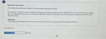 Required information
[The following information applies to the questions displayed below]
On January 1, 2024, the Excel Delivery Company purchased a delivery van for $30,000. At the end of its five-year service
life, it is estimated that the van will be worth $3,000, During the five-year period, the company expects to drive the van
132,000 miles.
Required:
Calculate annual depreciation for the five-year life of the van using each of the following methods.
1. Straight line.
Straight-line
per year