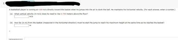 7.
A basketball player is running at 4.80 m/s directly toward the basket when he jumps into the air to dunk the ball. He maintains his horizontal velocity. (For each answer, enter a number.)
(a) What vertical velocity (in m/s) does he need to rise 0.750 meters above the floor?
m/s
(b) How far (in m) from the basket (measured in the horizontal direction) must he start his jump to reach his maximum height at the same time as he reaches the basket?
m
Submit Opcwor