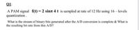 Q1:
A PAM signal f(t) = 2 sinn 4 t is sampled at rate of 12 Hz using 16- levels
quantization.
What is the stream of binary bits generated after the A/D conversion is complete & What is
the resulting bit rate from this A/D?
