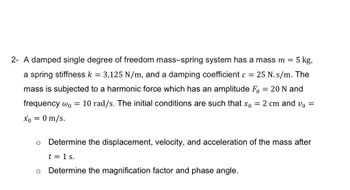 2- A damped single degree of freedom mass-spring system has a mass m = 5 kg,
a spring stiffness k = 3,125 N/m, and a damping coefficient c = 25 N. s/m. The
mass is subjected to a harmonic force which has an amplitude F₁ = 20 N and
frequency w₁ = 10 rad/s. The initial conditions are such that x0 = 2 cm and v₁ =
x = 0 m/s.
Determine the displacement, velocity, and acceleration of the mass after
t = 1 s.
Determine the magnification factor and phase angle.