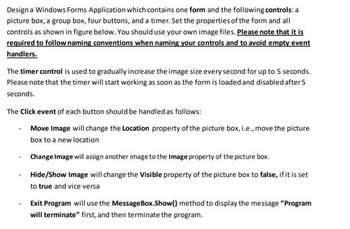 Design a Windows Forms Application which contains one form and the following controls: a
picture box, a group box, four buttons, and a timer. Set the properties of the form and all
controls as shown in figure below. You should use your own image files. Please note that it is
required to follow naming conventions when naming your controls and to avoid empty event
handlers.
The timer control is used to gradually increase the image size every second for up to 5 seconds.
Please note that the timer will start working as soon as the form is loaded and disabled after 5
seconds.
The Click event of each button should be handled as follows:
Move Image will change the Location property of the picture box, i.e., move the picture
box to a new location
Change Image will assign another image to the Image property of the picture box.
Hide/Show Image will change the Visible property of the picture box to false, if it is set
to true and vice versa
Exit Program will use the MessageBox.Show() method to display the message "Program
will terminate" first, and then terminate the program.