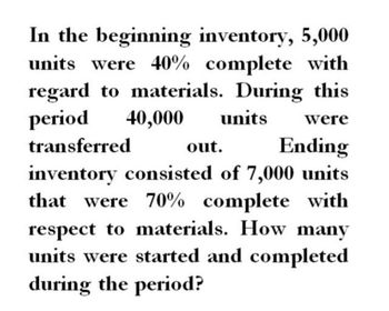 In the beginning inventory, 5,000
units were 40% complete with
regard to materials. During this
period 40,000 units were
transferred
out.
Ending
inventory consisted of 7,000 units
that were 70% complete with
respect to materials. How many
units were started and completed
during the period?