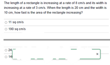 The length of a rectangle is increasing at a rate of 8 cm/s and its width is
increasing at a rate of 3 cm/s. When the length is 20 cm and the width is
10 cm, how fast is the area of the rectangle increasing?
O 11 sq cm/s
O
190 sq cm/s
24
14
X
