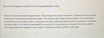 Draw an ER diagram using MS Visio and upload the file in D2L.
There is a shoe manufacturing company. The company has many customers. Customers have a unique
customer ID and name and phone number. The company also offers many products. A product has a
product ID, price and description. Customers can place orders but there are new customers who are yet
to place orders. An order can be placed for one and only one product, by one and only one customer.
But one product can appear in many orders. Orders have Order number, order date.