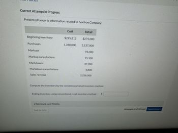 Current Attempt in Progress
Presented below is information related to Ivanhoe Company.
Cost
Retail
Beginning inventory
$295,812
$275,000
Purchases
1,398,000
2,137,000
Markups
94,000
Markup cancellations
15.100
Markdowns
Markdown cancellations
Sales revenue
37,900
4,800
2.238,000
Compute the inventory by the conventional retail inventory method.
Ending inventory using conventional retail inventory method
$
eTextbook and Media
Save for Later
Attempts: 0 of 10 used Submit Answer