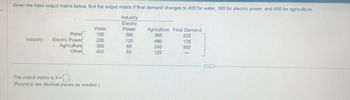 Given the input-output matrix below, find the output matrix if final demand changes to 400 for water, 180 for electric power, and 800 for agriculture.
Industry
Electric
Water
Power
Agriculture Final Demand
Water
100
360
360
220
Industry:
Electric Power
200
120
480
170
Agriculture
300
60
240
500
Other
400
60
120
The output matrix is X =
(Round to two decimal places as needed.)