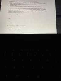 For question 11 - 12
a. What is the null hypothesis? What is the alternate hypothesis?
b. What is the level of significance? What is the critical value zo (#12)?
c. Calculate the t or z (round p to 4 places) values corresponding to the sample statistic.
d. Find the P value.
e. Based on your answers, shall we reject or fail to reject the null hypothesis?
11. Homser Lake has an Atlantic salmon catch and release program that has been very
successful. The average fisherman's catch is 8.8 Atlantic Salmon per day. In a random
sample of 14 days, it was found that = 7.36 and s =4.03. Test the claim that the
population average catch per day is different from 8.8? Use a level of significance of .05.
ett- St
create
a. H.
H:
b. a=
c. t=
nts
d.
<P-value <
elissa Ban
e. Reject OR Fail to reject
