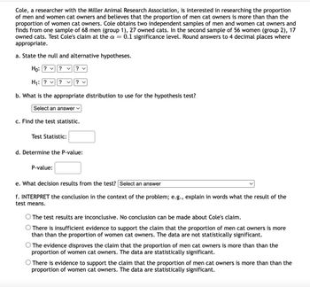 Cole, a researcher with the Miller Animal Research Association, is interested in researching the proportion
of men and women cat owners and believes that the proportion of men cat owners is more than than the
proportion of women cat owners. Cole obtains two independent samples of men and women cat owners and
finds from one sample of 68 men (group 1), 27 owned cats. In the second sample of 56 women (group 2), 17
owned cats. Test Cole's claim at the a = 0.1 significance level. Round answers to 4 decimal places where
appropriate.
a. State the null and alternative hypotheses.
Ho: ? ✓ ?
く ? ✓
H₁: ? ✓ ? く ? ✓
b. What is the appropriate distribution to use for the hypothesis test?
Select an answer ✓
c. Find the test statistic.
Test Statistic:
d. Determine the P-value:
P-value:
e. What decision results from the test? Select an answer
f. INTERPRET the conclusion in the context of the problem; e.g., explain in words what the result of the
test means.
○ The test results are inconclusive. No conclusion can be made about Cole's claim.
○ There is insufficient evidence to support the claim that the proportion of men cat owners is more
than than the proportion of women cat owners. The data are not statistically significant.
O The evidence disproves the claim that the proportion of men cat owners is more than than the
proportion of women cat owners. The data are statistically significant.
○ There is evidence to support the claim that the proportion of men cat owners is more than than the
proportion of women cat owners. The data are statistically significant.