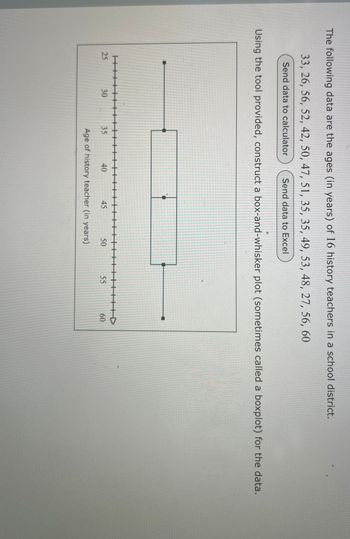 The following data are the ages (in years) of 16 history teachers in a school district.
33, 26, 56, 52, 42, 50, 47, 51, 35, 35, 49, 53, 48, 27, 56, 60
Send data to calculator
Send data to Excel
Using the tool provided, construct a box-and-whisker plot (sometimes called a boxplot) for the data.
H+++
25
30
30
35
40
45
50
55
Age of history teacher (in years)
60
60